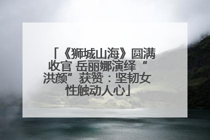 《狮城山海》圆满收官 岳丽娜演绎“洪颜”获赞：坚韧女性触动人心