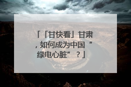 「甘快看」甘肃，如何成为中国“绿电心脏”？