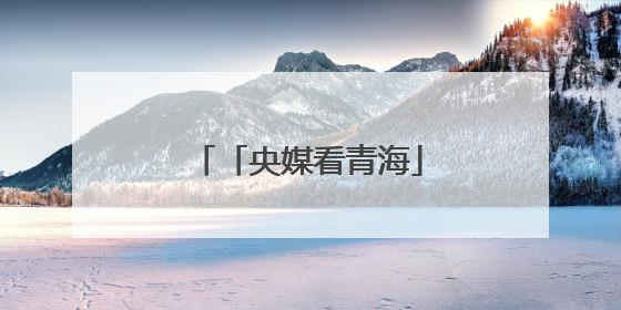 「央媒看青海」从“单打独斗”到“抱团取暖”