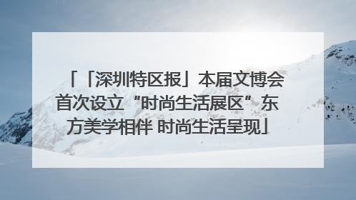 「深圳特区报」本届文博会首次设立“时尚生活展区”东方美学相伴 时尚生活呈现