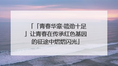 「青春华章·赣劲十足」让青春在传承红色基因的征途中熠熠闪光
