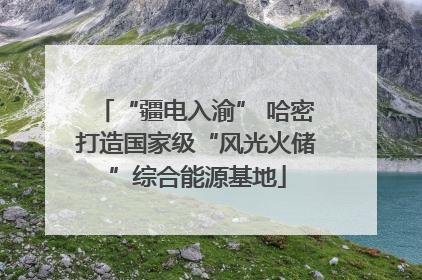 “疆电入渝” 哈密打造国家级“风光火储”综合能源基地