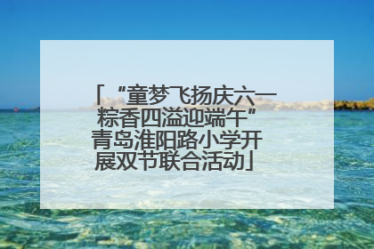 “童梦飞扬庆六一 粽香四溢迎端午” 青岛淮阳路小学开展双节联合活动
