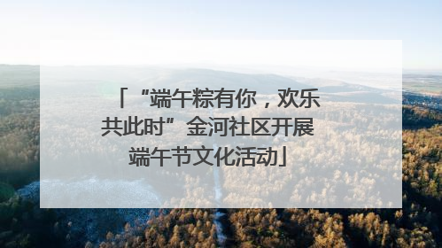 “端午粽有你，欢乐共此时”金河社区开展端午节文化活动