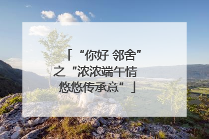 “你好 邻舍”之“浓浓端午情 悠悠传承意”