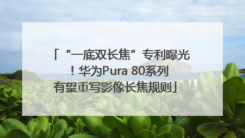 “一底双长焦”专利曝光！华为Pura 80系列有望重写影像长焦规则