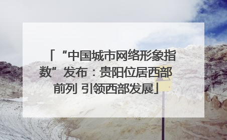 “中国城市网络形象指数”发布：贵阳位居西部前列 引领西部发展