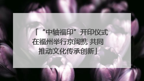 “中轴福印”开印仪式在福州举行京闽携 共同推动文化传承创新
