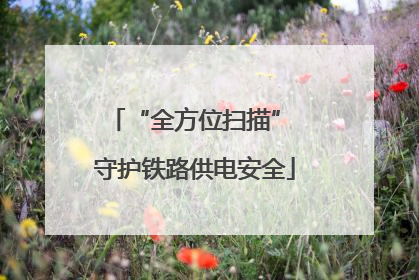“全方位扫描” 守护铁路供电安全