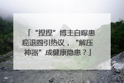 “捏捏”博主自曝患癌退圈引热议，“解压神器”成健康隐患？