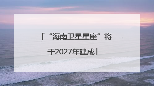 “海南卫星星座”将于2027年建成