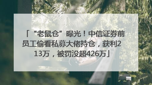 “老鼠仓”曝光！中信证券前员工偷看私募大佬持仓，获利213万，被罚没超426万