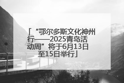 “鄂尔多斯文化神州行——2025青岛活动周”将于6月13日至15日举行
