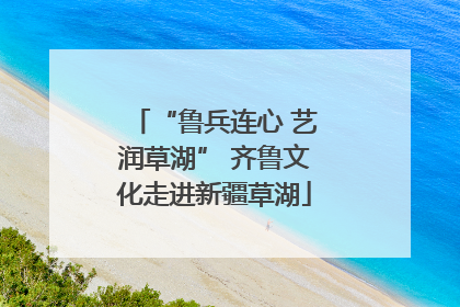 “鲁兵连心 艺润草湖” 齐鲁文化走进新疆草湖