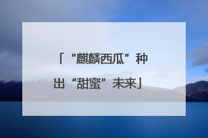 “麒麟西瓜”种出“甜蜜”未来