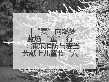 “麦”向燃梦 蓝焰 “童” 行：浦东消防与麦当劳献上儿童节“六一”礼