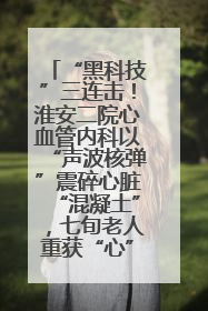 “黑科技”三连击！淮安二院心血管内科以“声波核弹”震碎心脏“混凝土”，七旬老人重获“心”生