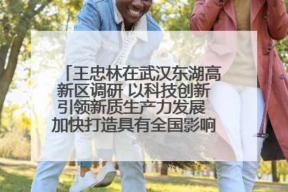 王忠林在武汉东湖高新区调研 以科技创新引领新质生产力发展 加快打造具有全国影响力的科技创新高地