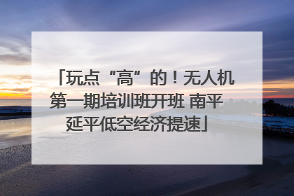 玩点“高”的！无人机第一期培训班开班 南平延平低空经济提速