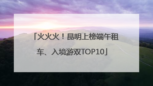 火火火！昆明上榜端午租车、入境游双TOP10