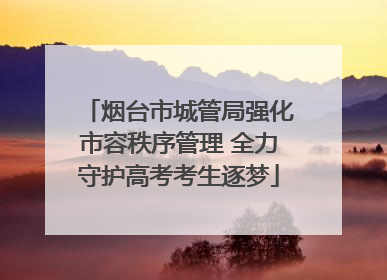 烟台市城管局强化市容秩序管理 全力守护高考考生逐梦