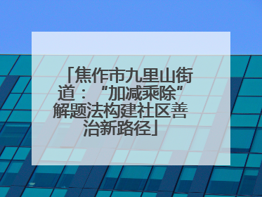 焦作市九里山街道：“加减乘除”解题法构建社区善治新路径
