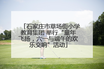 石家庄市草场街小学教育集团 举行“童年飞扬，六一与端午的欢乐交响”活动