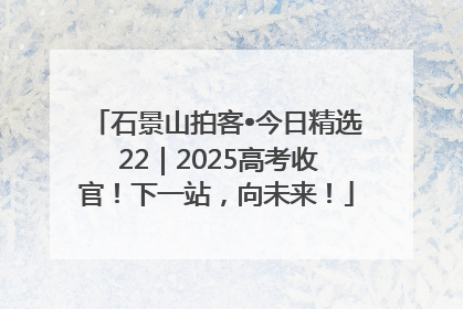 石景山拍客•今日精选 22｜2025高考收官！下一站，向未来！