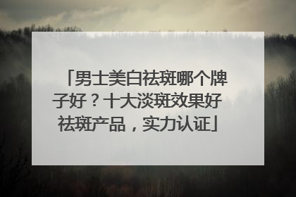 男士美白祛斑哪个牌子好？十大淡斑效果好祛斑产品，实力认证