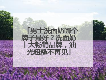 男士洗面奶哪个牌子最好？洗面奶十大畅销品牌，油光粗糙不再见