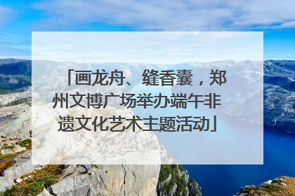 画龙舟、缝香囊，郑州文博广场举办端午非遗文化艺术主题活动