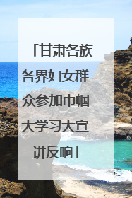 甘肃各族各界妇女群众参加巾帼大学习大宣讲反响