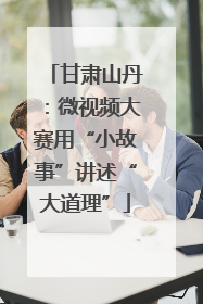 甘肃山丹：微视频大赛用“小故事”讲述“大道理”
