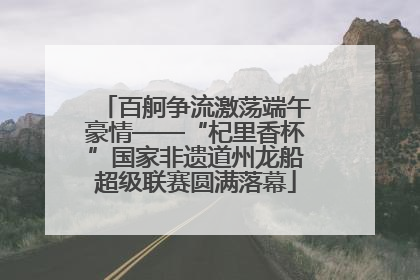 百舸争流激荡端午豪情——“杞里香杯”国家非遗道州龙船超级联赛圆满落幕