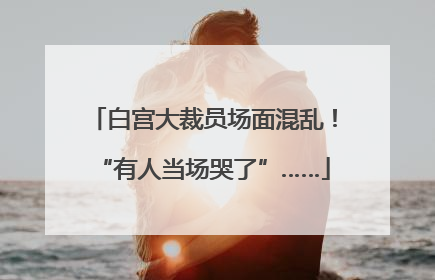 白宫大裁员场面混乱！“有人当场哭了”……