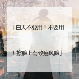 白天不要用！不要用！擦脸上有致癌风险