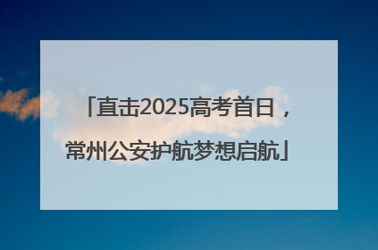 直击2025高考首日，常州公安护航梦想启航