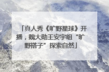 真人秀《旷野星球》开播，魏大勋王安宇组“旷野搭子”探索自然