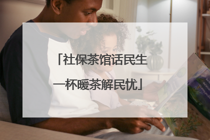 社保茶馆话民生 一杯暖茶解民忧