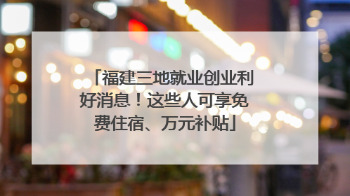 福建三地就业创业利好消息！这些人可享免费住宿、万元补贴