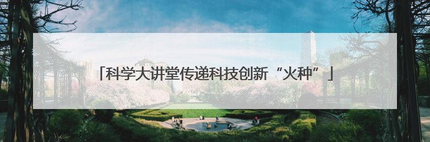 科学大讲堂传递科技创新“火种”