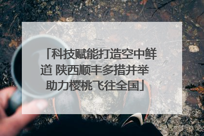 科技赋能打造空中鲜道 陕西顺丰多措并举助力樱桃飞往全国