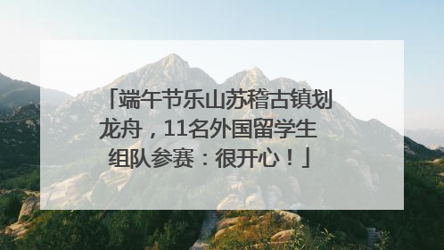 端午节乐山苏稽古镇划龙舟，11名外国留学生组队参赛：很开心！