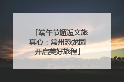 端午节邂逅文旅真心：常州恐龙园开启美好旅程