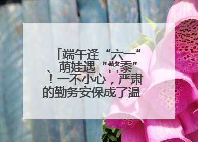 端午逢“六一”、萌娃遇“警黍”！一不小心，严肃的勤务安保成了温情的节日互动