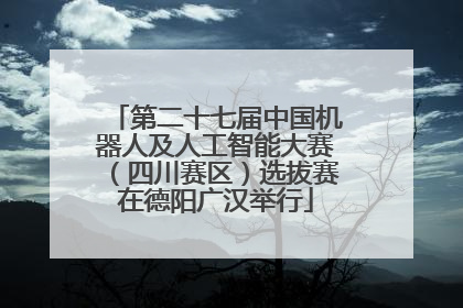 第二十七届中国机器人及人工智能大赛（四川赛区）选拔赛在德阳广汉举行