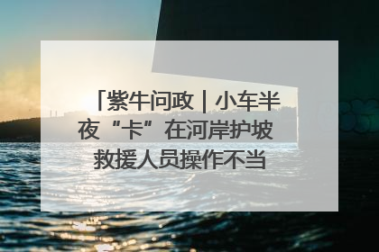 紫牛问政｜小车半夜“卡”在河岸护坡 救援人员操作不当致小车翻下河，然后直接走人了