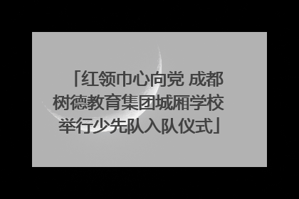 红领巾心向党 成都树德教育集团城厢学校举行少先队入队仪式