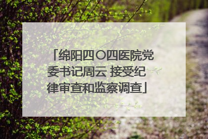 绵阳四〇四医院党委书记周云 接受纪律审查和监察调查