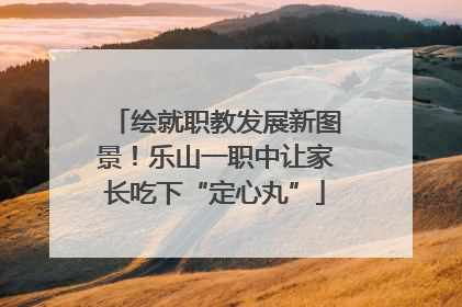 绘就职教发展新图景！乐山一职中让家长吃下“定心丸”